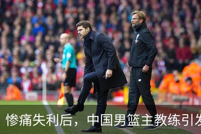 惨痛失利后，中国男篮主教练引发热议，队长深感遗憾